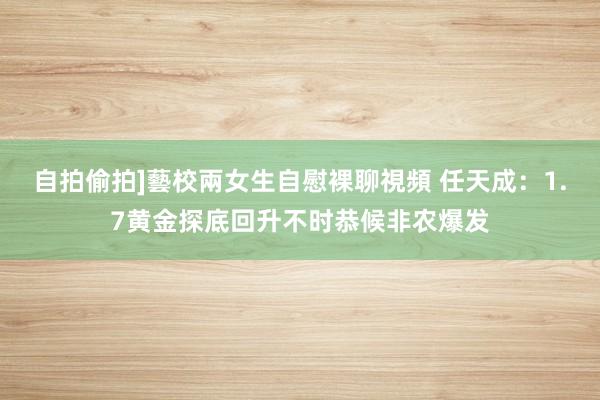 自拍偷拍]藝校兩女生自慰裸聊視頻 任天成：1.7黄金探底回升不时恭候非农爆发