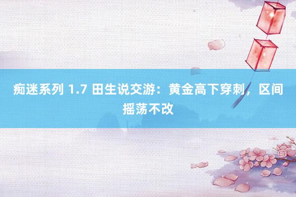 痴迷系列 1.7 田生说交游：黄金高下穿刺，区间摇荡不改