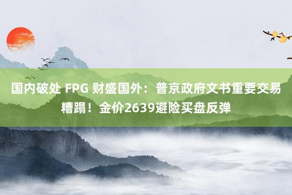 国内破处 FPG 财盛国外：普京政府文书重要交易糟蹋！金价2639避险买盘反弹