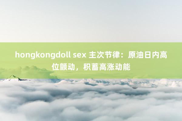 hongkongdoll sex 主次节律：原油日内高位颤动，积蓄高涨动能