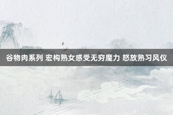 谷物肉系列 宏构熟女感受无穷魔力 怒放熟习风仪