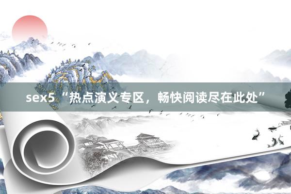 sex5 “热点演义专区，畅快阅读尽在此处”