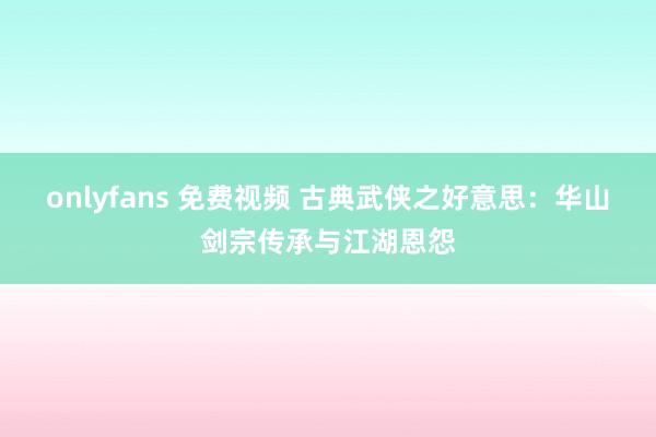 onlyfans 免费视频 古典武侠之好意思：华山剑宗传承与江湖恩怨