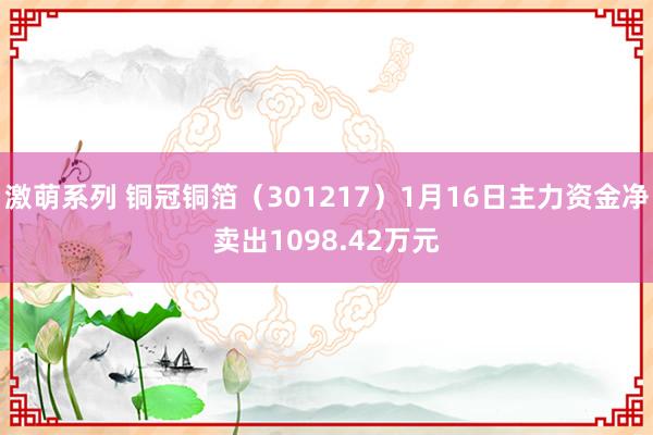 激萌系列 铜冠铜箔（301217）1月16日主力资金净卖出1098.42万元