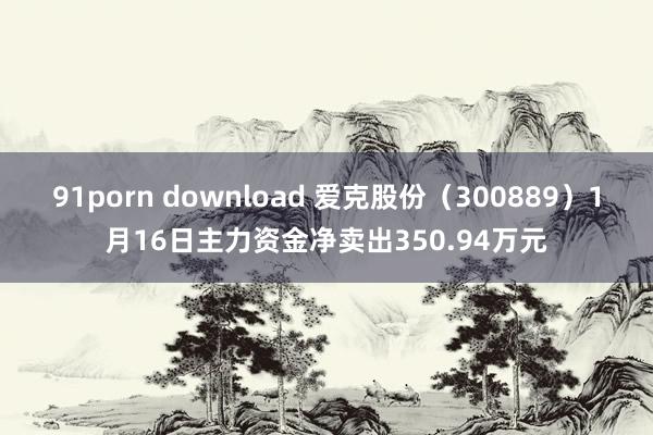91porn download 爱克股份（300889）1月16日主力资金净卖出350.94万元