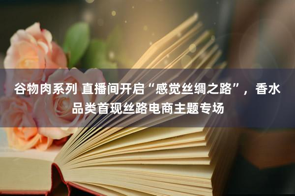 谷物肉系列 直播间开启“感觉丝绸之路”，香水品类首现丝路电商主题专场