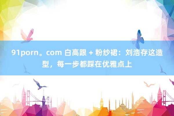 91porn。com 白高跟 + 粉纱裙：刘浩存这造型，每一步都踩在优雅点上