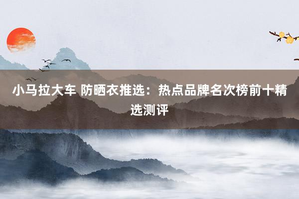 小马拉大车 防晒衣推选：热点品牌名次榜前十精选测评