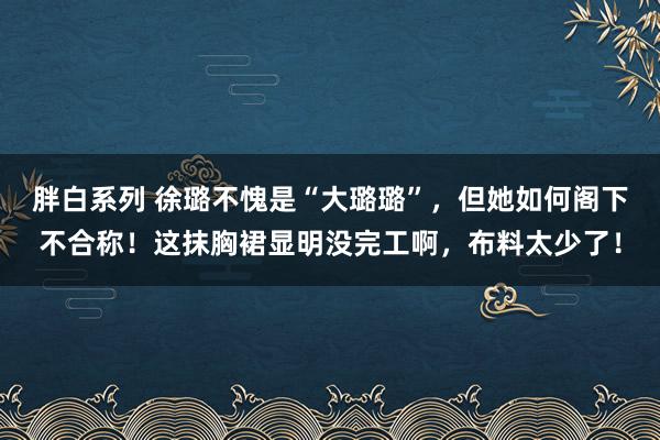 胖白系列 徐璐不愧是“大璐璐”，但她如何阁下不合称！这抹胸裙显明没完工啊，布料太少了！