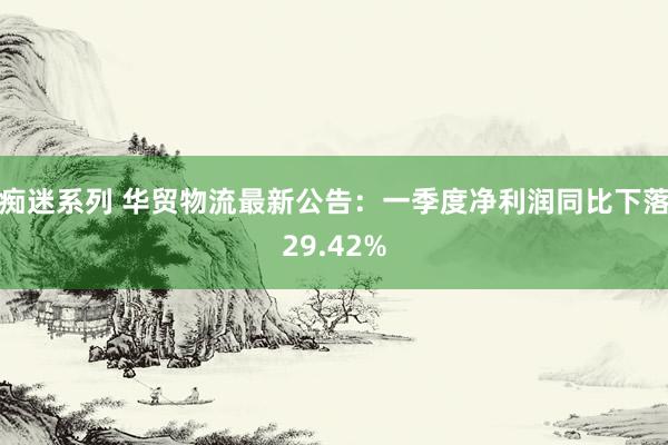 痴迷系列 华贸物流最新公告：一季度净利润同比下落29.42%