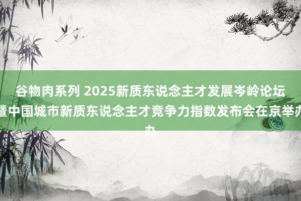 谷物肉系列 2025新质东说念主才发展岑岭论坛暨中国城市新质东说念主才竞争力指数发布会在京举办