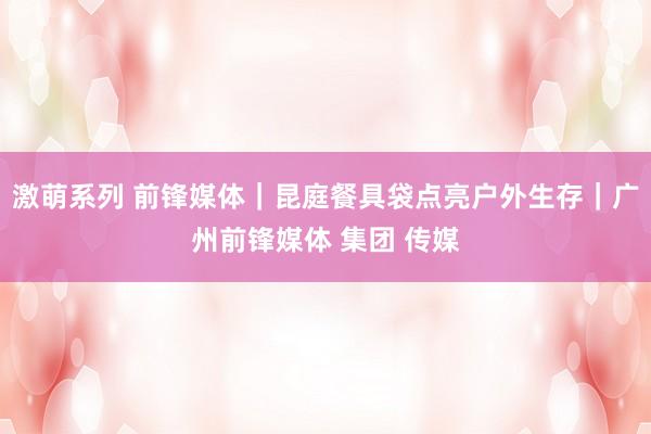 激萌系列 前锋媒体｜昆庭餐具袋点亮户外生存｜广州前锋媒体 集团 传媒