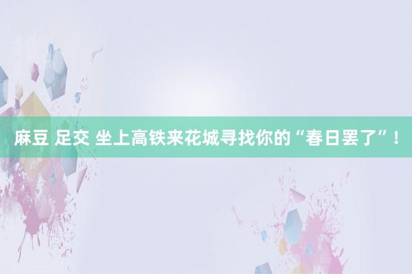 麻豆 足交 坐上高铁来花城寻找你的“春日罢了”！