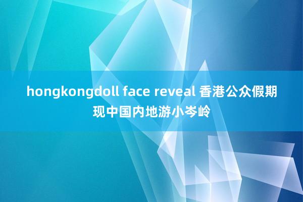 hongkongdoll face reveal 香港公众假期现中国内地游小岑岭