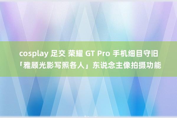 cosplay 足交 荣耀 GT Pro 手机细目守旧「雅顾光影写照各人」东说念主像拍摄功能