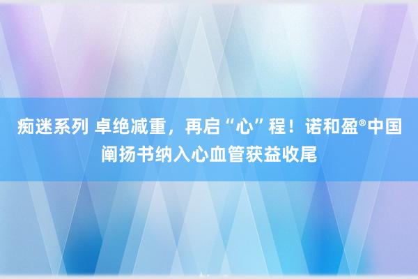 痴迷系列 卓绝减重，再启“心”程！诺和盈®中国阐扬书纳入心血管获益收尾