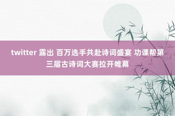 twitter 露出 百万选手共赴诗词盛宴 功课帮第三届古诗词大赛拉开帷幕