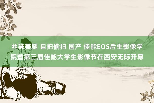 丝袜美腿 自拍偷拍 国产 佳能EOS后生影像学院暨第三届佳能大学生影像节在西安无际开幕