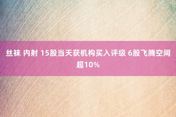 丝袜 内射 15股当天获机构买入评级 6股飞腾空间超10%