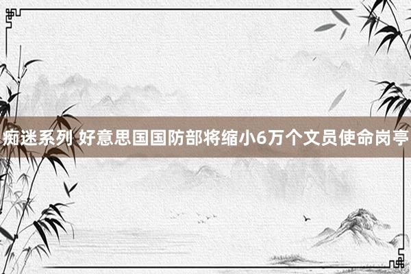 痴迷系列 好意思国国防部将缩小6万个文员使命岗亭