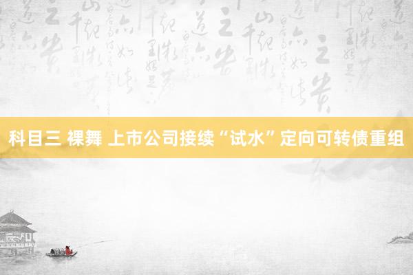 科目三 裸舞 上市公司接续“试水”定向可转债重组