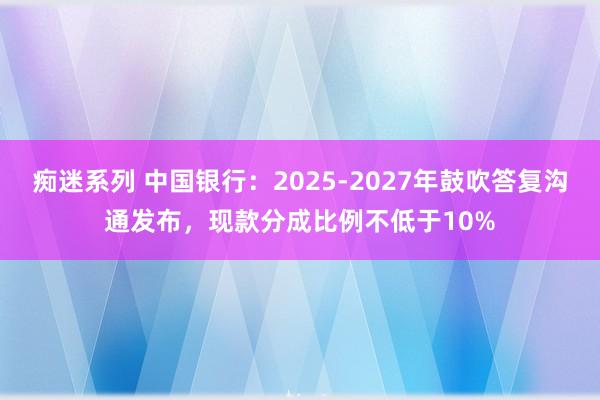 痴迷系列 中国银行：2025-2027年鼓吹答复沟通发布，现款分成比例不低于10%