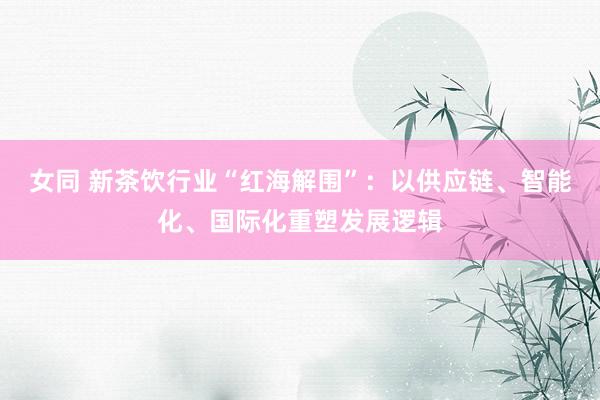 女同 新茶饮行业“红海解围”：以供应链、智能化、国际化重塑发展逻辑