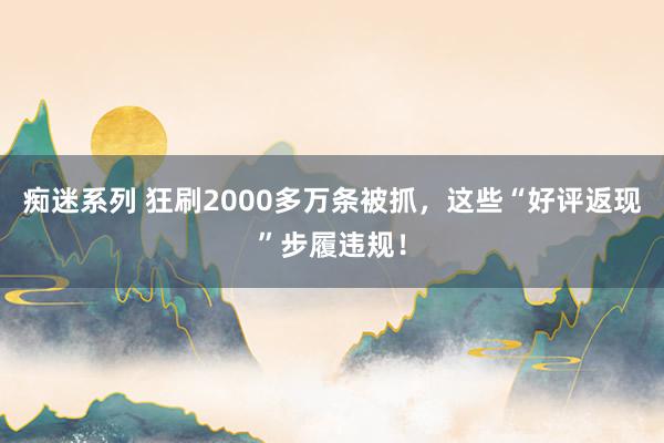 痴迷系列 狂刷2000多万条被抓，这些“好评返现”步履违规！