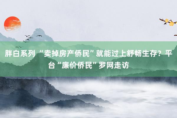 胖白系列 “卖掉房产侨民”就能过上舒畅生存？平台“廉价侨民”罗网走访