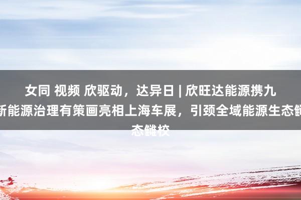 女同 视频 欣驱动，达异日 | 欣旺达能源携九大新能源治理有策画亮相上海车展，引颈全域能源生态雠校