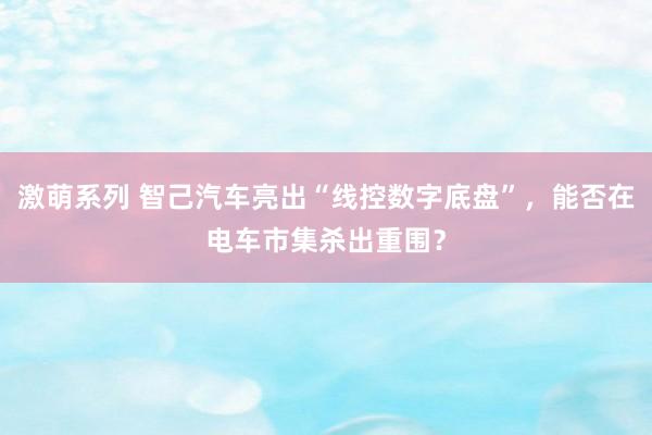 激萌系列 智己汽车亮出“线控数字底盘”，能否在电车市集杀出重围？