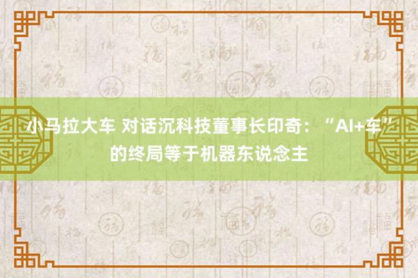 小马拉大车 对话沉科技董事长印奇：“AI+车”的终局等于机器东说念主