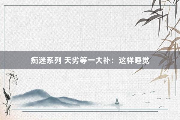 痴迷系列 天劣等一大补：这样睡觉