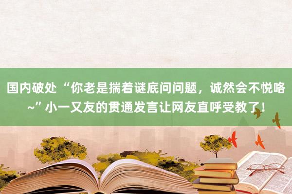 国内破处 “你老是揣着谜底问问题，诚然会不悦咯~”小一又友的贯通发言让网友直呼受教了！