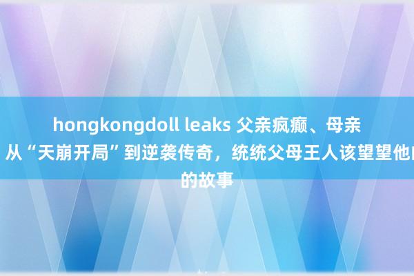 hongkongdoll leaks 父亲疯癫、母亲瘫痪，从“天崩开局”到逆袭传奇，统统父母王人该望望他的故事