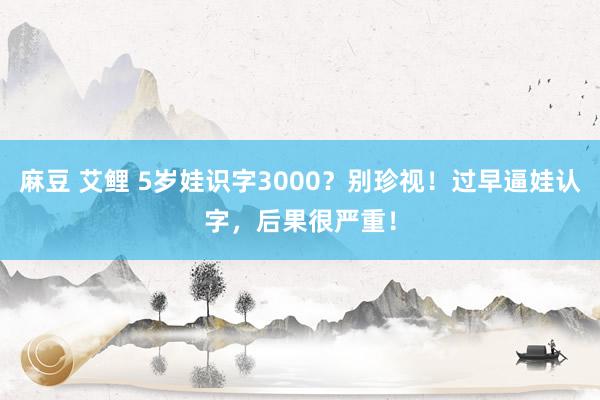 麻豆 艾鲤 5岁娃识字3000？别珍视！过早逼娃认字，后果很严重！