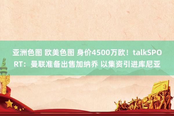 亚洲色图 欧美色图 身价4500万欧！talkSPORT：曼联准备出售加纳乔 以集资引进库尼亚