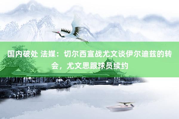 国内破处 法媒：切尔西宣战尤文谈伊尔迪兹的转会，尤文思跟球员续约
