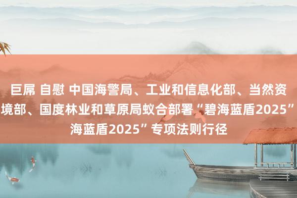 巨屌 自慰 中国海警局、工业和信息化部、当然资源部、生态环境部、国度林业和草原局蚁合部署“碧海蓝盾2025”专项法则行径