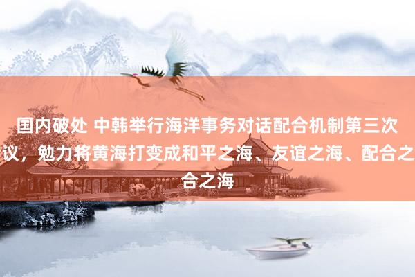 国内破处 中韩举行海洋事务对话配合机制第三次会议，勉力将黄海打变成和平之海、友谊之海、配合之海