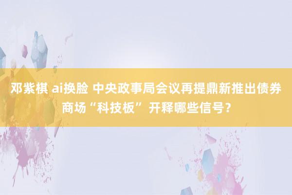 邓紫棋 ai换脸 中央政事局会议再提鼎新推出债券商场“科技板” 开释哪些信号？