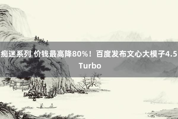 痴迷系列 价钱最高降80%！百度发布文心大模子4.5 Turbo