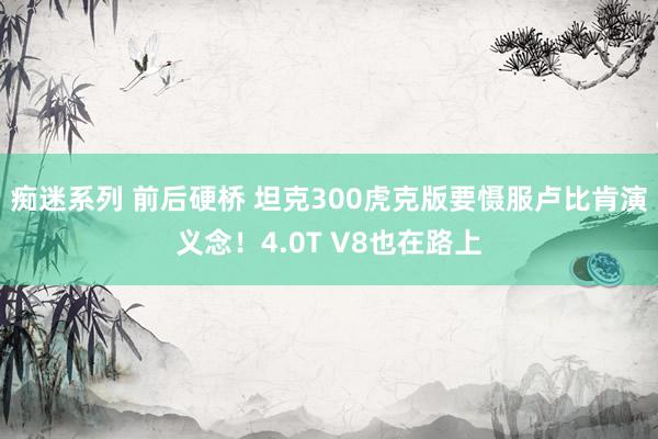 痴迷系列 前后硬桥 坦克300虎克版要慑服卢比肯演义念！4.0T V8也在路上
