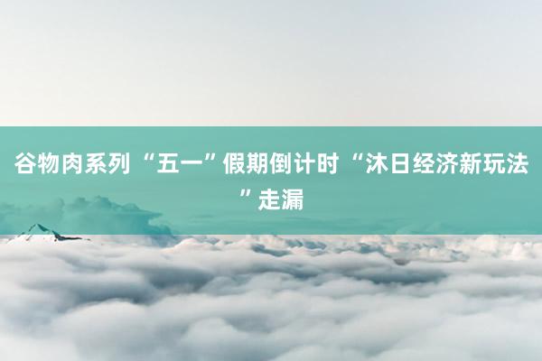 谷物肉系列 “五一”假期倒计时 “沐日经济新玩法”走漏