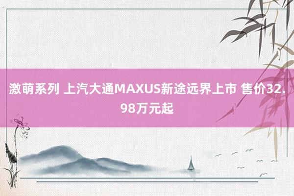 激萌系列 上汽大通MAXUS新途远界上市 售价32.98万元起
