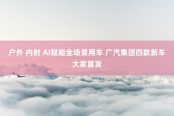 户外 内射 AI赋能全场景用车 广汽集团四款新车大家首发