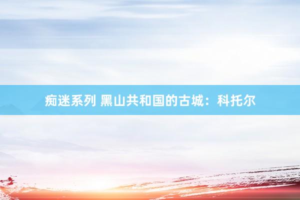 痴迷系列 黑山共和国的古城：科托尔
