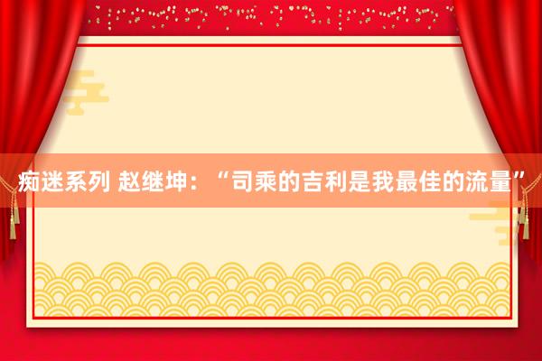 痴迷系列 赵继坤：“司乘的吉利是我最佳的流量”