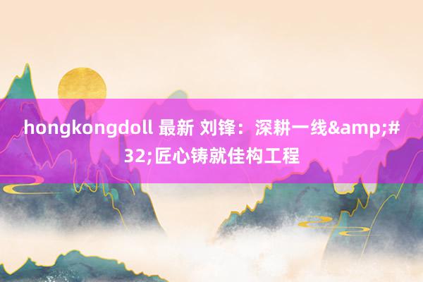 hongkongdoll 最新 刘锋：深耕一线&#32;匠心铸就佳构工程
