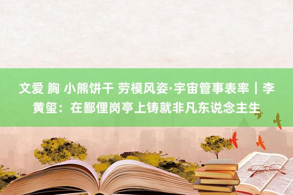 文爱 胸 小熊饼干 劳模风姿·宇宙管事表率｜李黄玺：在鄙俚岗亭上铸就非凡东说念主生